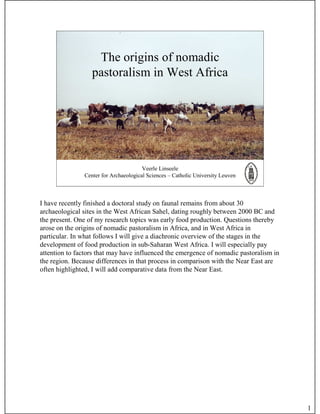 The origins of nomadic
                  pastoralism in West Africa




                                       Veerle Linseele
               Center for Archaeological Sciences – Catholic University Leuven



I have recently finished a doctoral study on faunal remains from about 30
archaeological sites in the West African Sahel, dating roughly between 2000 BC and
the present. One of my research topics was early food production. Questions thereby
arose on the origins of nomadic pastoralism in Africa, and in West Africa in
particular. In what follows I will give a diachronic overview of the stages in the
development of food production in sub-Saharan West Africa. I will especially pay
attention to factors that may have influenced the emergence of nomadic pastoralism in
the region. Because differences in that process in comparison with the Near East are
often highlighted, I will add comparative data from the Near East.




                                                                                        1
 