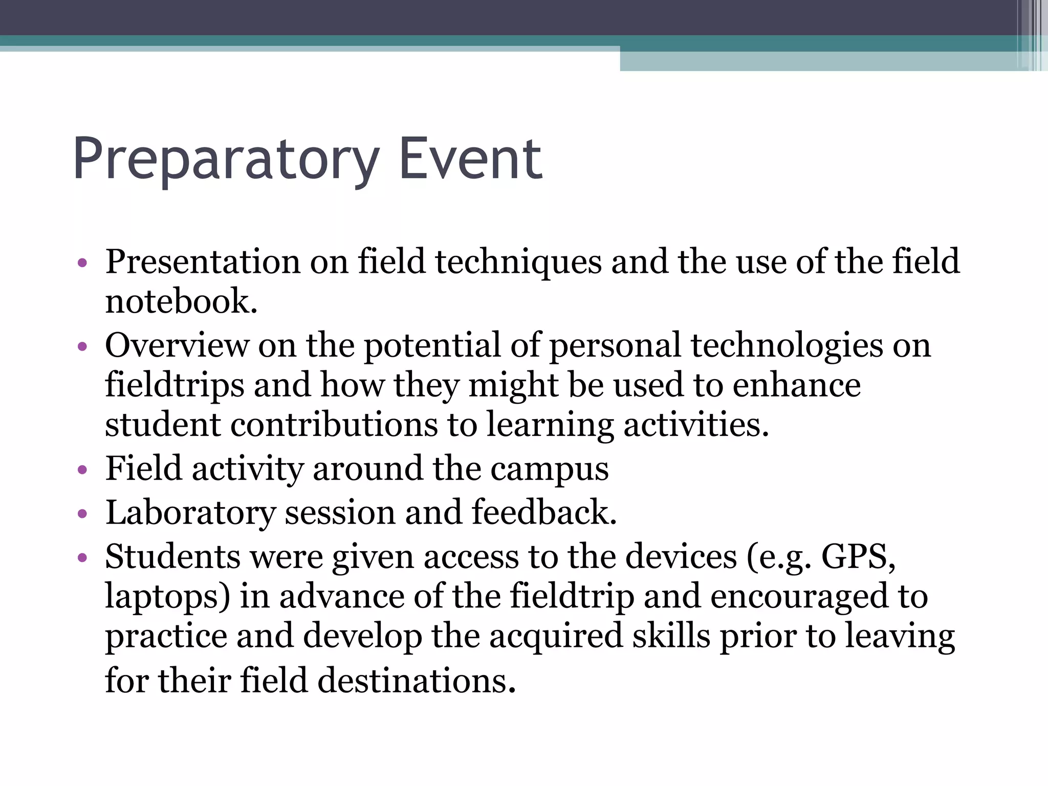 Preparatory Event Presentation on field techniques and the use of the field notebook.  Overview on the potential of personal technologies on fieldtrips and how they might be used to enhance student contributions to learning activities. Field activity around the campus Laboratory session and feedback.  Students were given access to the devices (e.g. GPS, laptops) in advance of the fieldtrip and encouraged to practice and develop the acquired skills prior to leaving for their field destinations . 