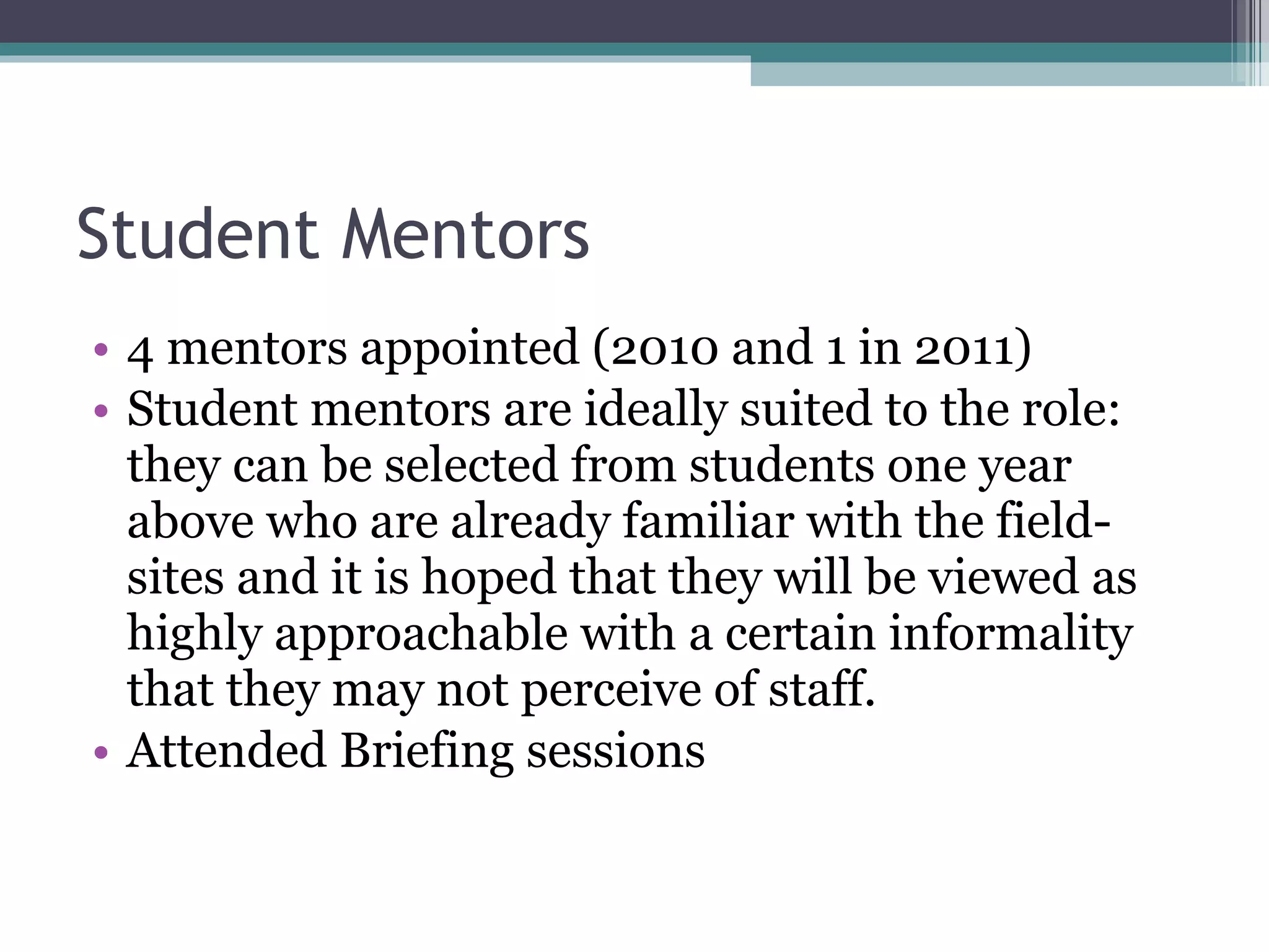 Student Mentors 4 mentors appointed (2010 and 1 in 2011) Student mentors are ideally suited to the role: they can be selected from students one year above who are already familiar with the field-sites and it is hoped that they will be viewed as highly approachable with a certain informality that they may not perceive of staff. Attended Briefing sessions 