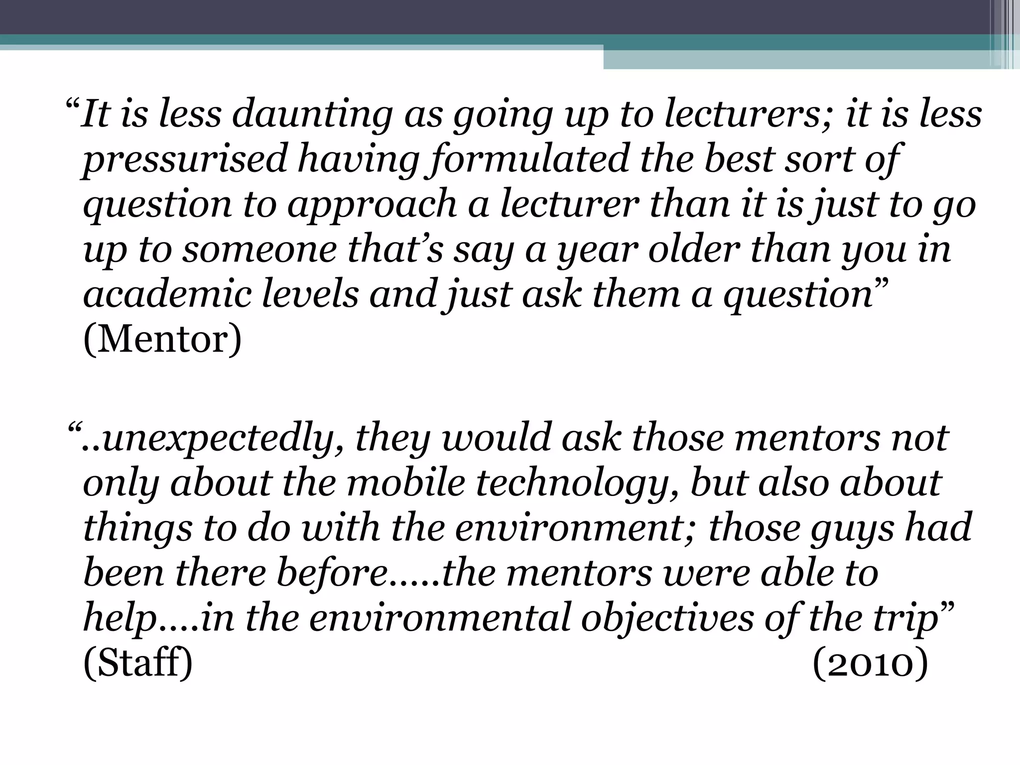 “ It is less daunting as going up to lecturers; it is less pressurised having formulated the best sort of question to approach a lecturer than it is just to go up to someone that’s say a year older than you in academic levels and just ask them a question ” (Mentor) “ ..unexpectedly, they would ask those mentors not only about the mobile technology, but also about things to do with the environment; those guys had been there before…..the mentors were able to help….in the environmental objectives of the trip ” (Staff)  (2010) 