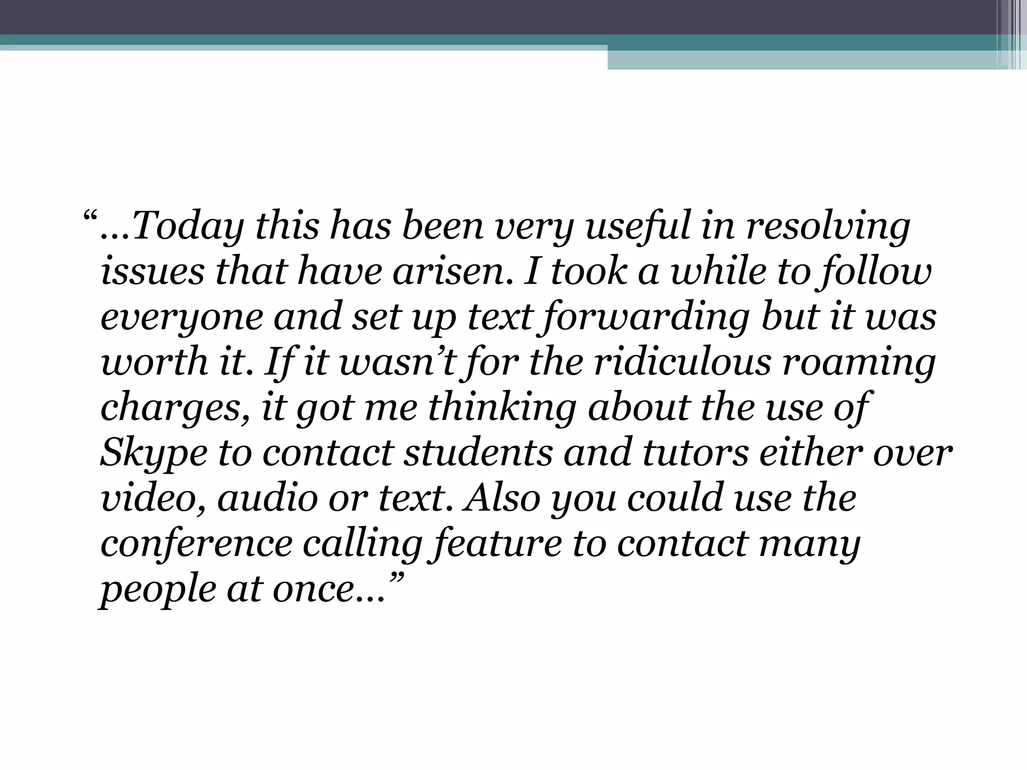 “ … Today this has been very useful in resolving issues that have arisen. I took a while to follow everyone and set up text forwarding but it was worth it. If it wasn’t for the ridiculous roaming charges, it got me thinking about the use of Skype to contact students and tutors either over video, audio or text. Also you could use the conference calling feature to contact many people at once…” 