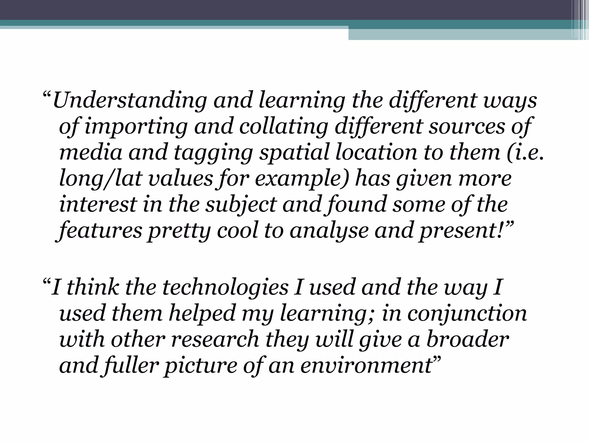 “ Understanding and learning the different ways of importing and collating different sources of media and tagging spatial location to them (i.e. long/lat values for example) has given more interest in the subject and found some of the features pretty cool to analyse and present!” “ I think the technologies I used and the way I used them helped my learning; in conjunction with other research they will give a broader and fuller picture of an environment ” 