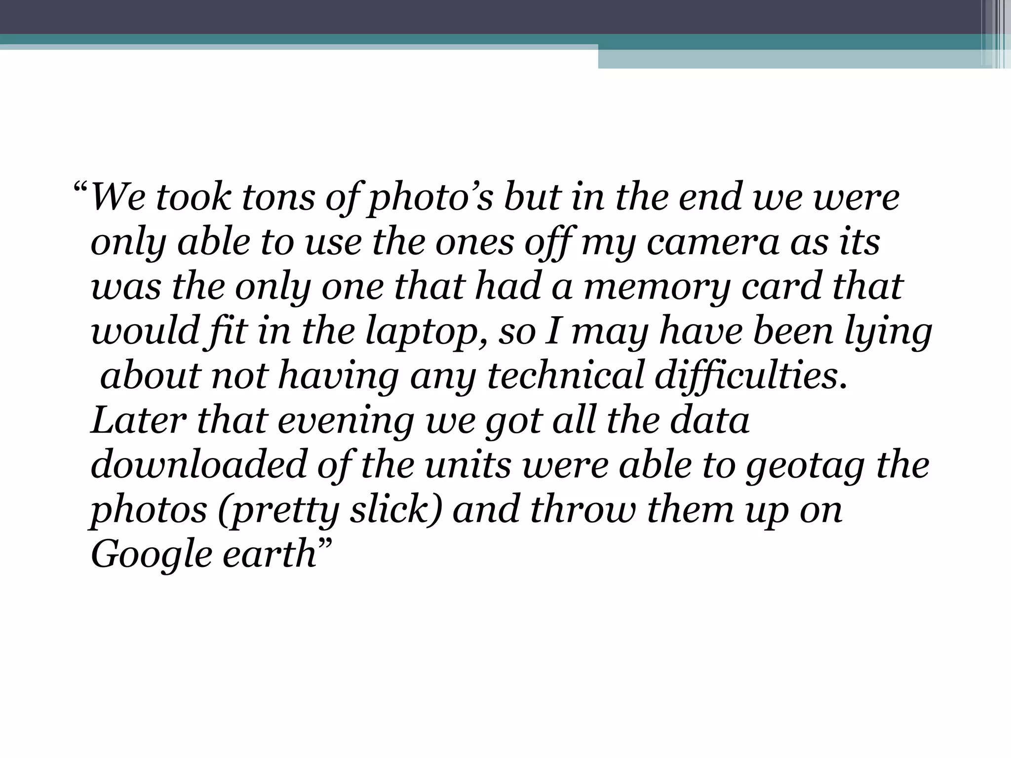 “ We took tons of photo’s but in the end we were only able to use the ones off my camera as its was the only one that had a memory card that would fit in the laptop, so I may have been lying  about not having any technical difficulties.   Later that evening we got all the data downloaded of the units were able to geotag the photos (pretty slick) and throw them up on Google earth ”  