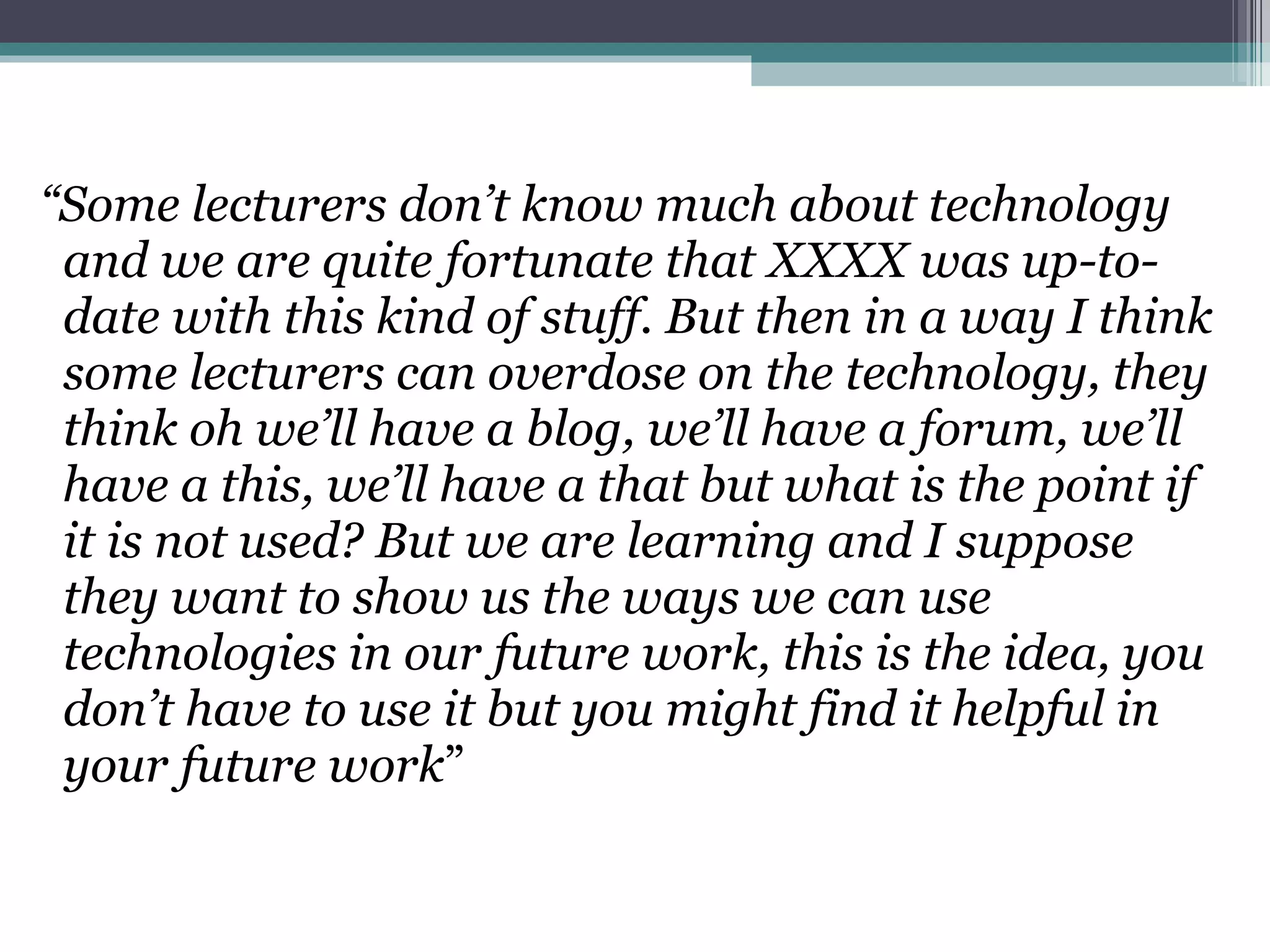 “ Some lecturers don’t know much about technology and we are quite fortunate that XXXX was up-to-date with this kind of stuff. But then in a way I think some lecturers can overdose on the technology, they think oh we’ll have a blog, we’ll have a forum, we’ll have a this, we’ll have a that but what is the point if it is not used? But we are learning and I suppose they want to show us the ways we can use technologies in our future work, this is the idea, you don’t have to use it but you might find it helpful in your future work ”  