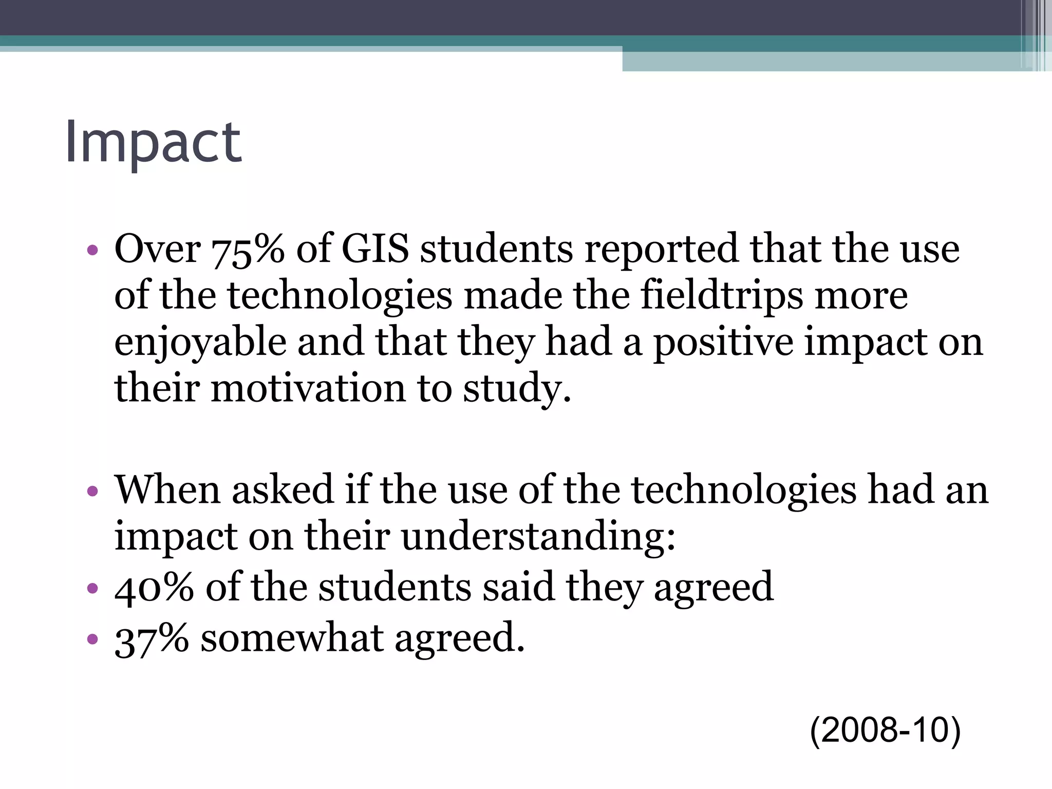 Impact Over 75% of GIS students reported that the use of the technologies made the fieldtrips more enjoyable and that they had a positive impact on their motivation to study.  When asked if the use of the technologies had an impact on their understanding: 40% of the students said they agreed 37% somewhat agreed.  (2008-10) 