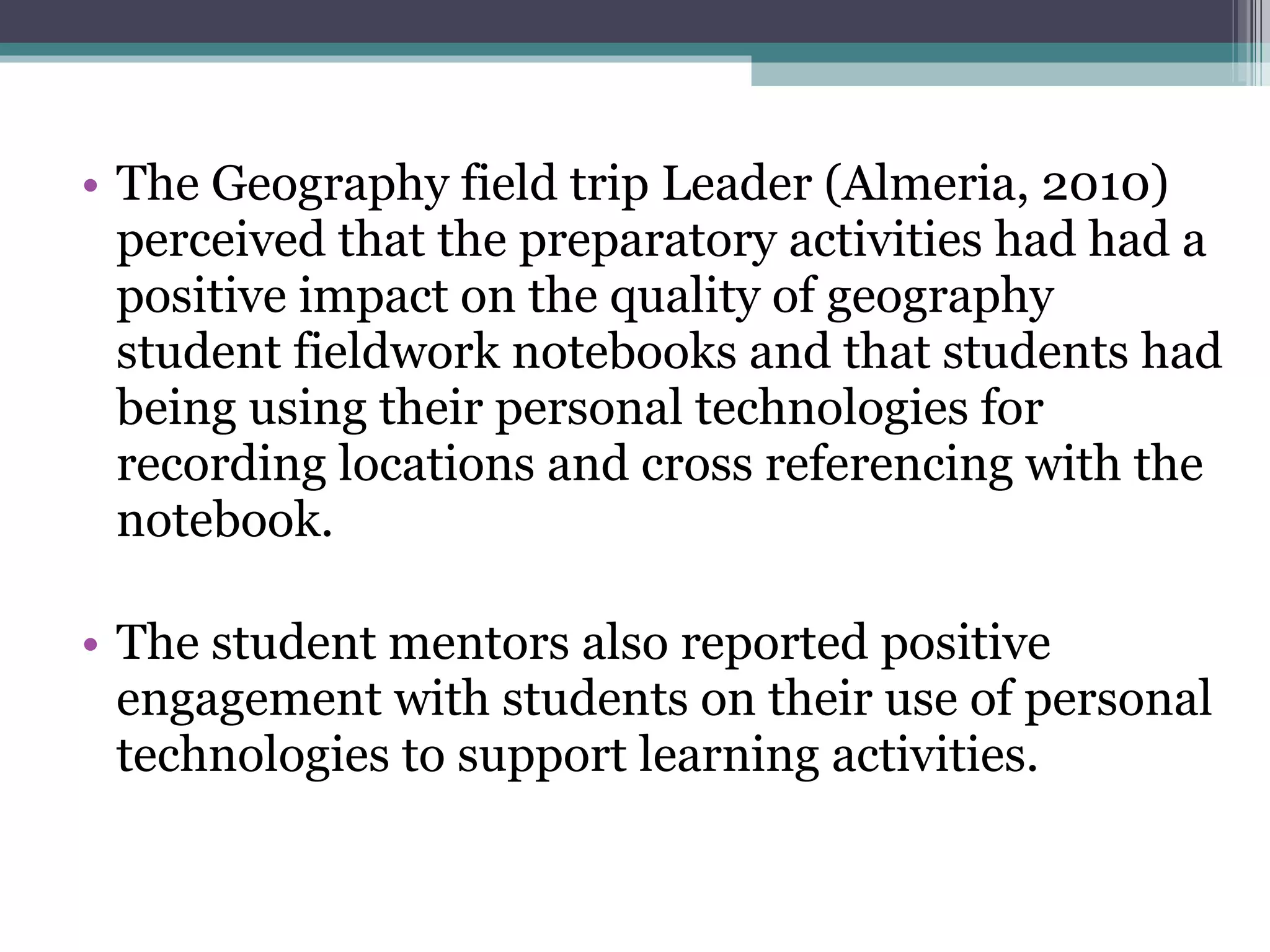 The Geography field trip Leader (Almeria, 2010) perceived that the preparatory activities had had a positive impact on the quality of geography student fieldwork notebooks and that students had being using their personal technologies for recording locations and cross referencing with the notebook.  The student mentors also reported positive engagement with students on their use of personal technologies to support learning activities. 