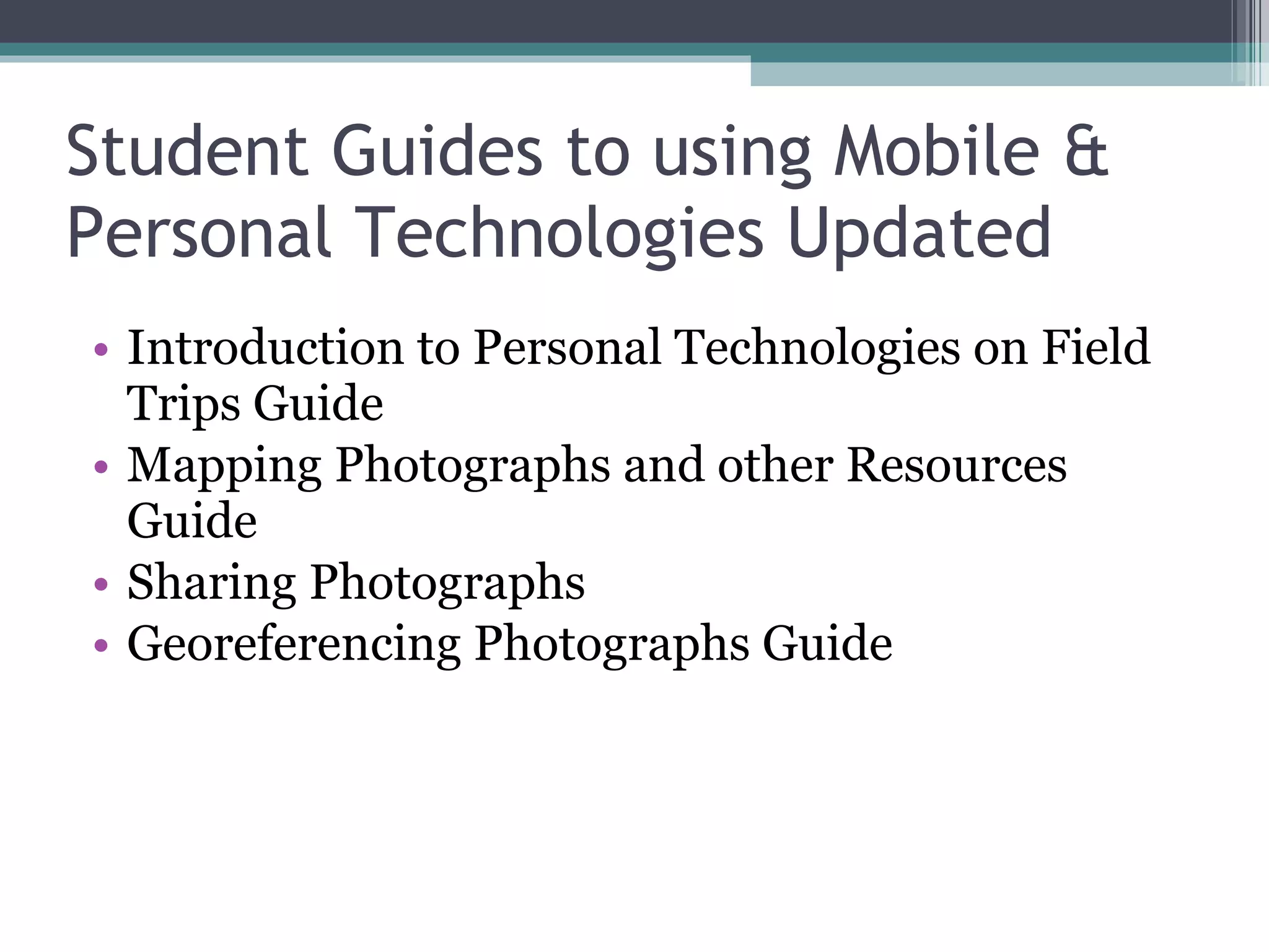 Student Guides to using Mobile & Personal Technologies Updated Introduction to Personal Technologies on Field Trips Guide Mapping Photographs and other Resources Guide Sharing Photographs Georeferencing Photographs Guide  