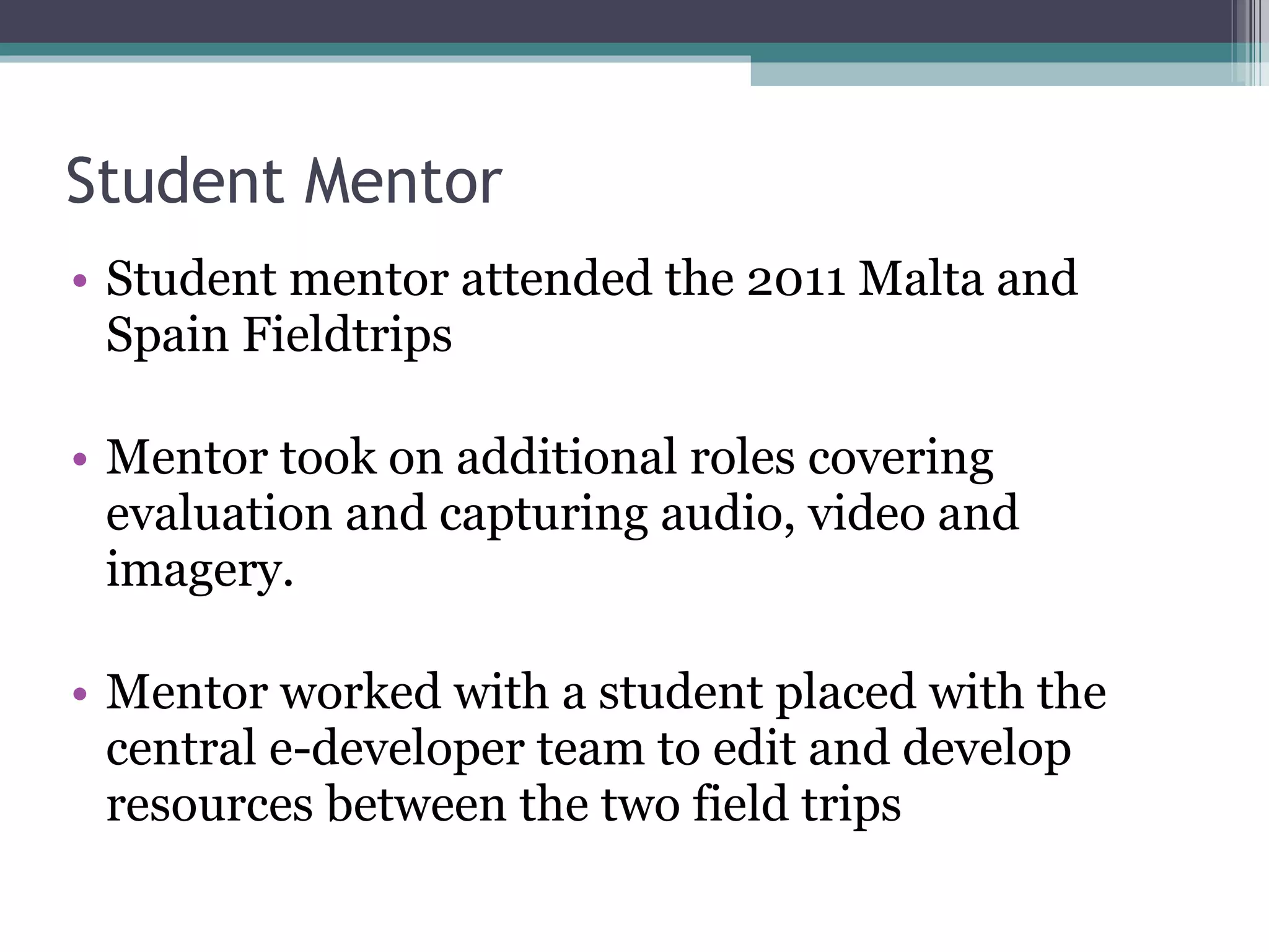 Student Mentor Student mentor attended the 2011 Malta and Spain Fieldtrips Mentor took on additional roles covering evaluation and capturing audio, video and imagery. Mentor worked with a student placed with the central e-developer team to edit and develop resources between the two field trips 