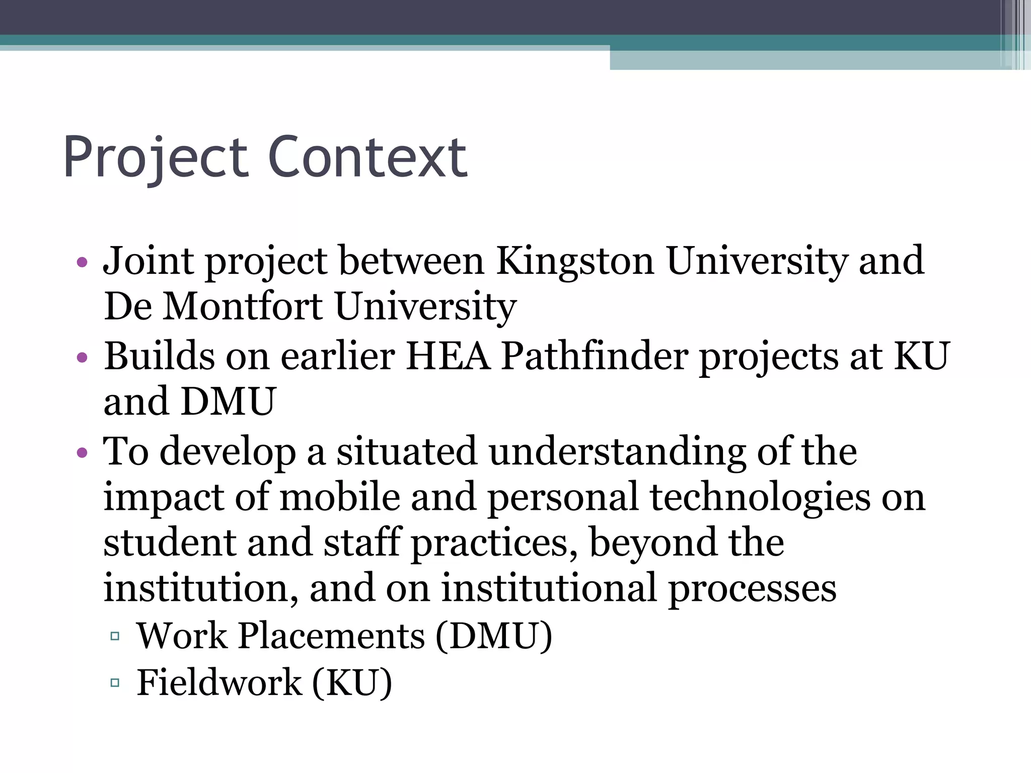 Project Context Joint project between Kingston University and De Montfort University Builds on earlier HEA Pathfinder projects at KU and DMU To develop a situated understanding of the impact of mobile and personal technologies on student and staff practices, beyond the institution, and on institutional processes Work Placements (DMU) Fieldwork (KU) 
