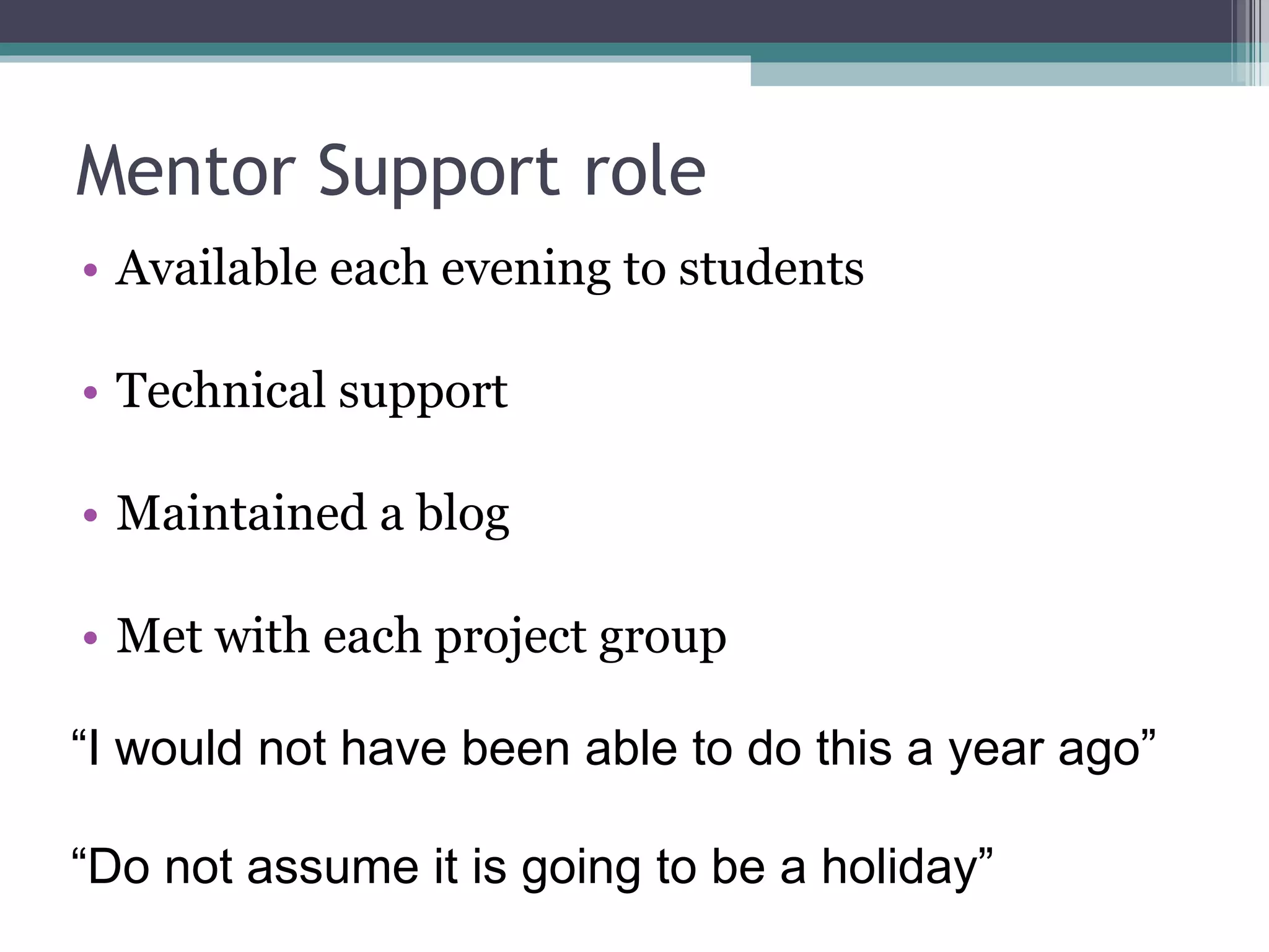 Mentor Support role Available each evening to students Technical support Maintained a blog Met with each project group  “ I would not have been able to do this a year ago” “ Do not assume it is going to be a holiday” 