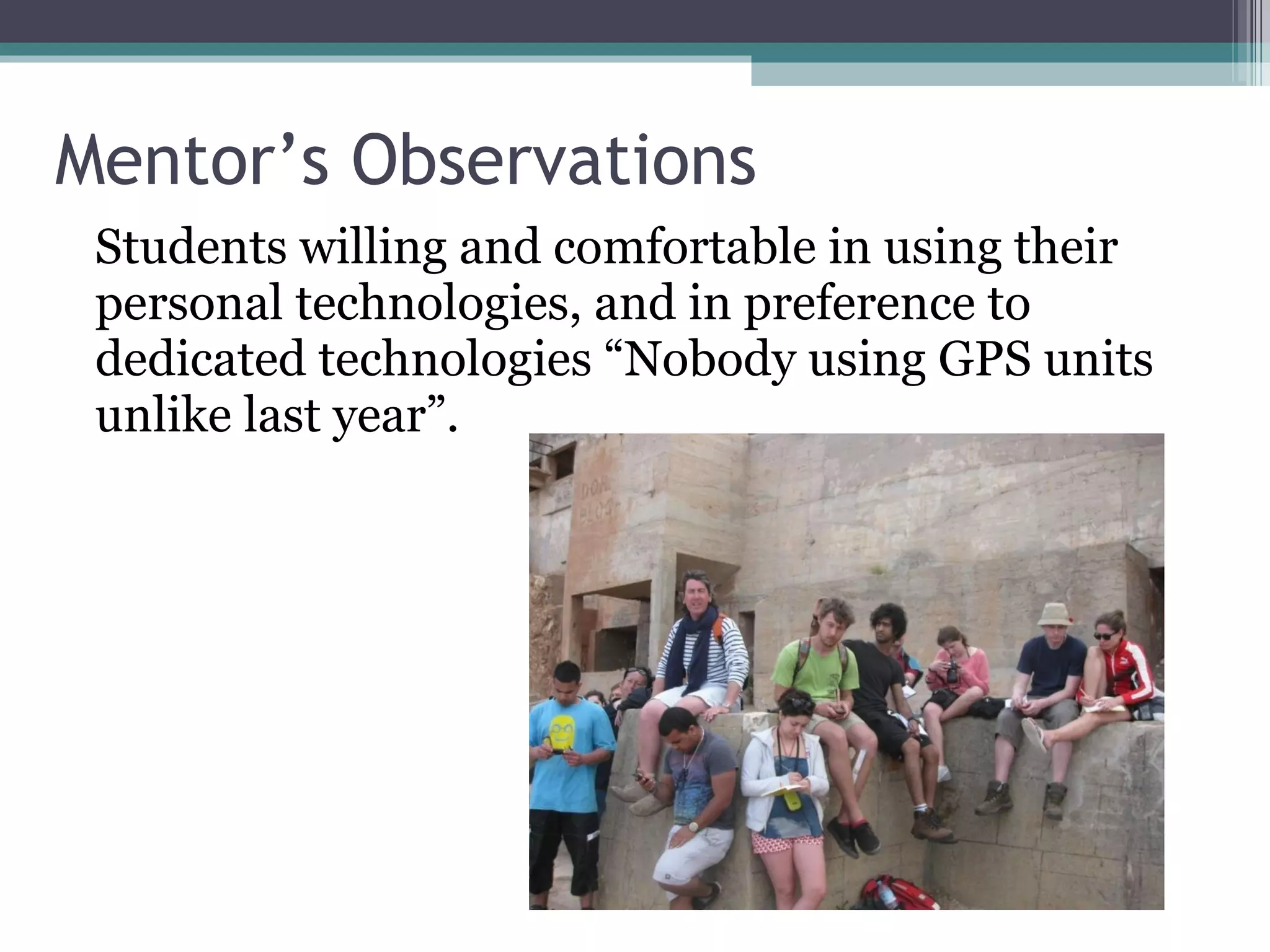 Mentor’s Observations Students willing and comfortable in using their personal technologies, and in preference to dedicated technologies “Nobody using GPS units unlike last year”.  