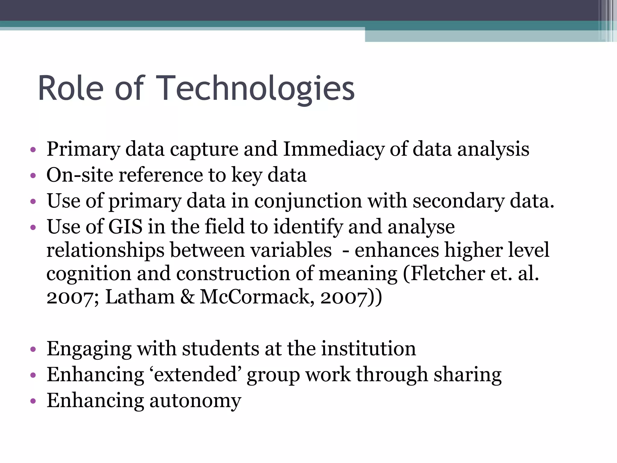 Role of Technologies Primary data capture and Immediacy of data analysis On-site reference to key data Use of primary data in conjunction with secondary data.  Use of GIS in the field to identify and analyse relationships between variables  - enhances higher level cognition and construction of meaning (Fletcher et. al. 2007; Latham & McCormack, 2007)) Engaging with students at the institution Enhancing ‘extended’ group work through sharing Enhancing autonomy 