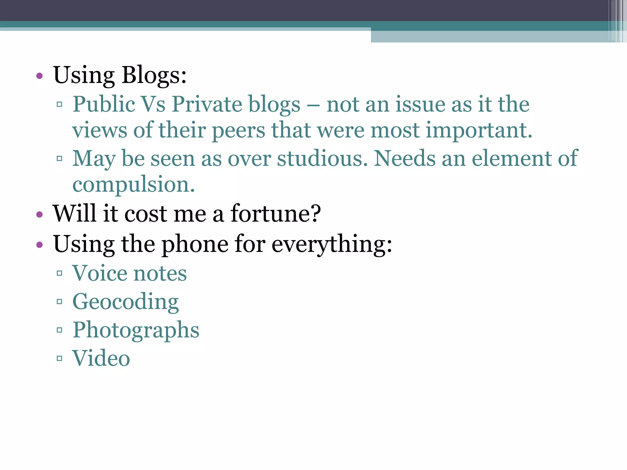 Using Blogs: Public Vs Private blogs – not an issue as it the views of their peers that were most important. May be seen as over studious. Needs an element of compulsion. Will it cost me a fortune? Using the phone for everything: Voice notes Geocoding Photographs Video 
