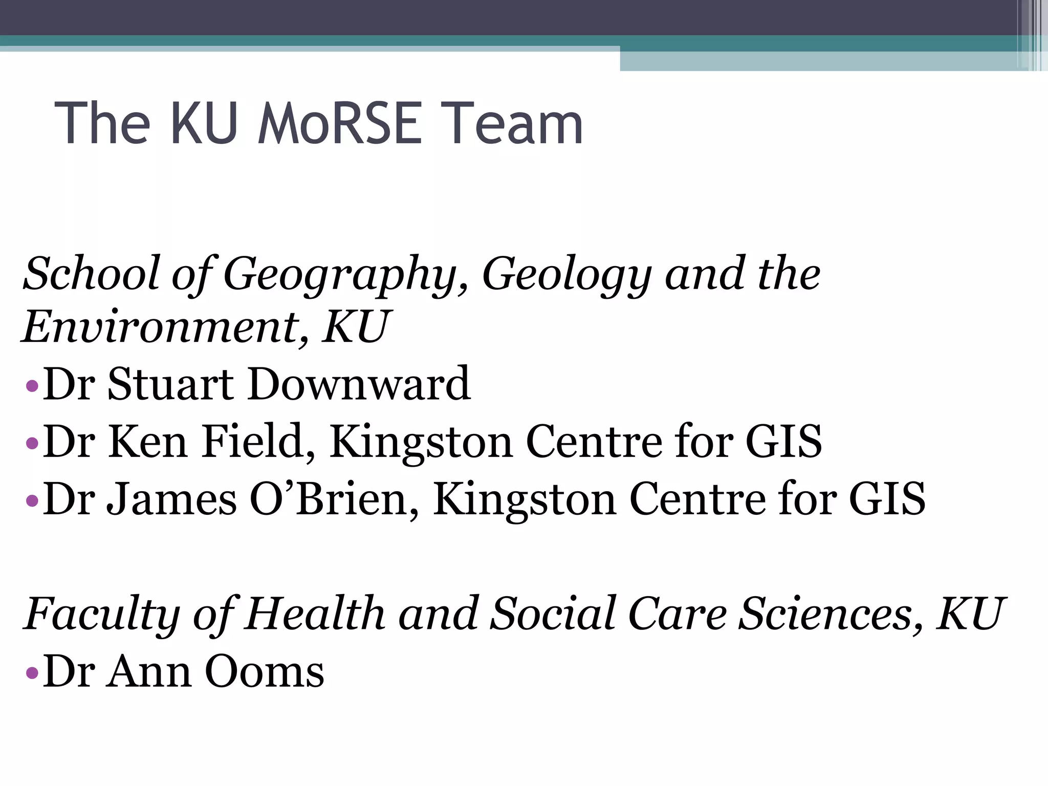 The KU MoRSE Team School of Geography, Geology and the Environment, KU Dr Stuart Downward Dr Ken Field, Kingston Centre for GIS Dr James O’Brien, Kingston Centre for GIS Faculty of Health and Social Care Sciences, KU Dr Ann Ooms 