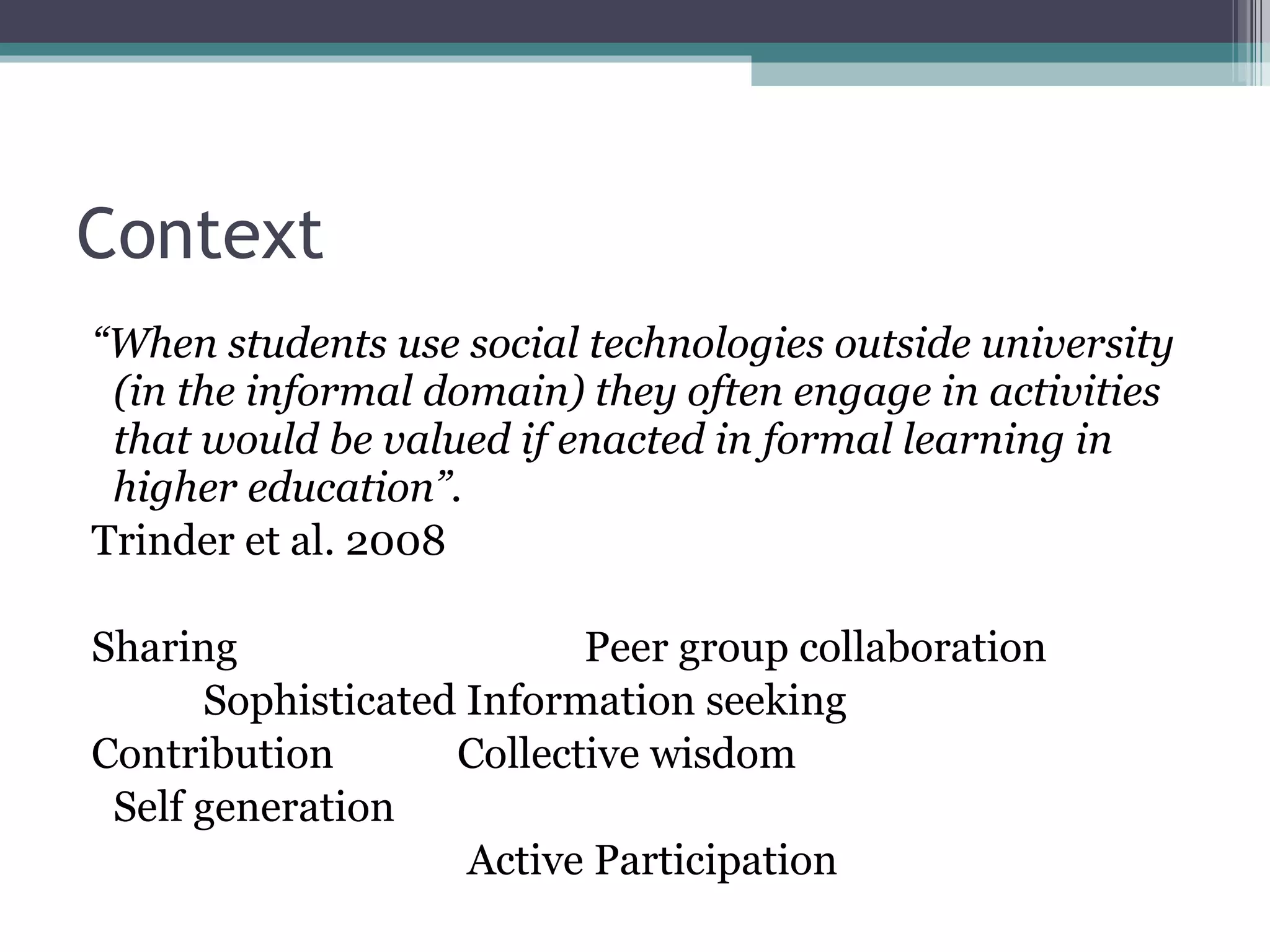 Context “ When students use social technologies outside university (in the informal domain) they often engage in activities that would be valued if enacted in formal learning in higher education”. Trinder et al. 2008 Sharing  Peer group collaboration Sophisticated Information seeking Contribution  Collective wisdom Self generation   Active Participation 