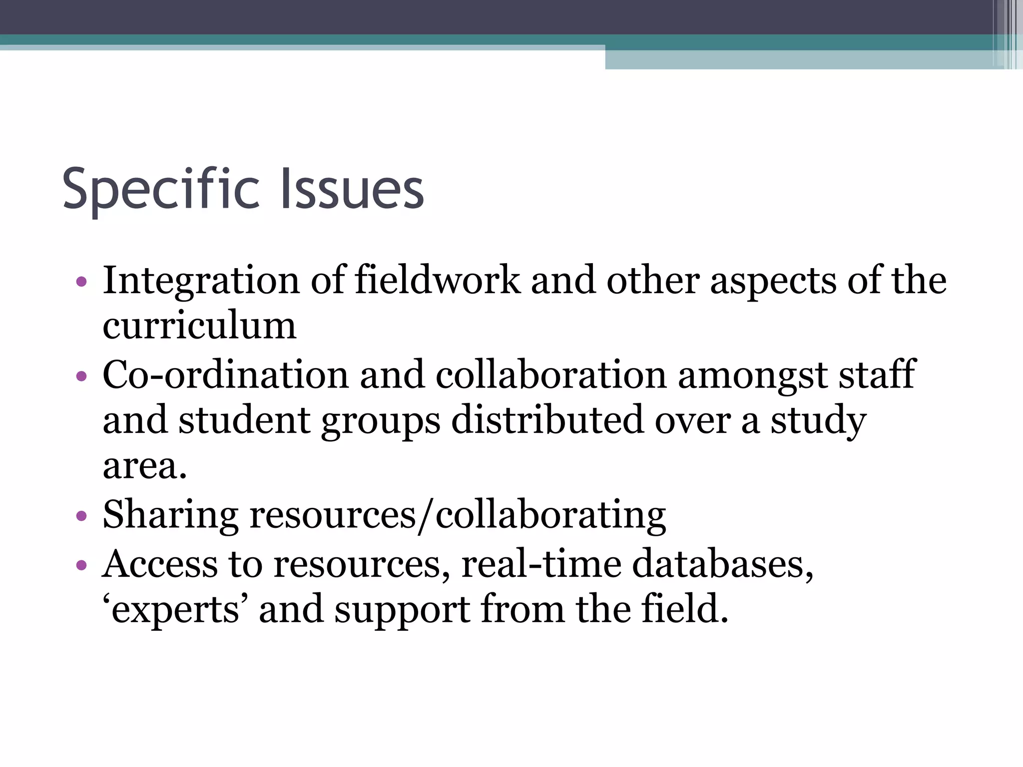 Specific Issues Integration of fieldwork and other aspects of the curriculum Co-ordination and collaboration amongst staff and student groups distributed over a study area. Sharing resources/collaborating Access to resources, real-time databases, ‘experts’ and support from the field. 
