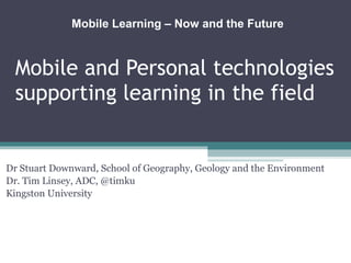 Mobile and Personal technologies supporting learning in the field Dr Stuart Downward, School of Geography, Geology and the Environment Dr. Tim Linsey, ADC, @timku Kingston University Mobile Learning – Now and the Future  