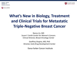 What’s New in Biology, Treatment
and Clinical Trials for Metastatic
Triple-Negative Breast Cancer
Nancy Lin, MD
Susan F. Smith Center for Women’s Cancers
Clinical Director, Breast Oncology Center
Geoffrey Shapiro, MD, PhD
Director, Early Drug Development Center
Dana-Farber Cancer Institute
 