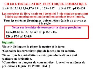 Objectifs:
CH 18: L’INSTALLATION ELECTRIQUE DOMESTIQUE
Les exercices du livre « sais-tu l’essentiel ? »de chaque cours sont
à faire automatiquement au brouillon pendant toute l’année.
Tous les schémas électriques doivent être réalisés au crayon et
à la règle.
Ex:6,10,12,14,15,16,17et 19 p 155 – 157 ED et FM p153-154
*Savoir distinguer la phase, le neutre et la terre.
Noter sur le cahier de texte pour la séance prochaine
Ex:6,10,12,14,15,16,17et 19 p 155 - 157
ED et FM p153-154
*Connaître les caractéristiques de la tension du secteur.
*Savoir que les installations électriques domestiques sont
réalisées en dérivation.
*Connaître les dangers du courant électrique et les systèmes de
protection.( logiciel DOMODIDAC )
 