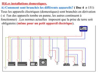 II)Les installations domestiques.
A) Comment sont branchés les différents appareils? ( Doc 4 p 151)
Tous les appareils électriques (domestiques) sont branchés en dérivation
( si l'un des appareils tombe en panne, les autres continuent à
fonctionner) .Les normes actuelles imposent que la prise de terre soit
obligatoire (même pour un petit appareil électrique).
 