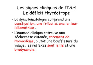 Les signes cliniques de l’IAH
     Le déficit thyréotrope
• La symptomatologie comprend une
  constipation, une frilosité, une lenteur
  idéomotrice .
• L’examen clinique retrouve une
  sécheresse cutanée, rarement de
  myxoedème, plutôt une bouffissure du
  visage, les reflexes sont lents et une
  bradycardie.
 