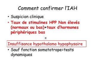 Comment confirmer l’IAH
• Suspicion clinique
• Taux de stimulines HPP Non élevés
  (normaux ou bas)+taux d’hormones
  périphériques bas
                     =
Insuffisance hypothalamo hypophysaire
• Sauf fonction somatotrope=tests
  dynamiques
 
