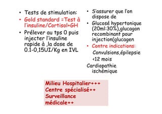 • Tests de stimulation:    • S’assurer que l’on
                             dispose de
• Gold standard =Test à
  l’insuline/Cortisol+GH   • Glucosé hypertonique
                             (20ml:30%),glucagon
• Prélever au tps 0 puis     recombinant pour
  injecter l’insuline        injection(glucagen)
  rapide à ,la dose de     • Contre indications:
  0.1-0,15UI/Kg en IVL        Convulsions,épilepsie
                              <12 moisCI.
                           Cardiopathie
                             ischémique

          Milieu Hospitalier+++
          Centre spécialisé++
          Surveillance
          médicale++
 