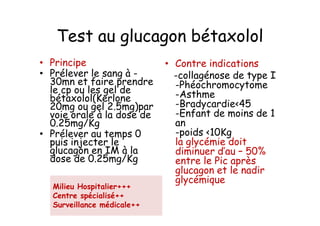 Test au glucagon bétaxolol
• Principe                  • Contre indications
• Prélever le sang à -        -collagénose de type I
  30mn et faire prendre       -Phéochromocytome
  le cp ou les gel de         -Asthme
  bétaxolol(Kerlone
  20mg ou gel 2.5mg)par       -Bradycardie<45
  voie orale à la dose de     -Enfant de moins de 1
  0.25mg/Kg                   an
• Prélever au temps 0         -poids <10Kg
  puis injecter le            la glycémie doit
  glucagon en IM à la         diminuer d’au – 50%
  dose de 0.25mg/Kg           entre le Pic après
                              glucagon et le nadir
                              glycémique
  Milieu Hospitalier+++
  Centre spécialisé++
  Surveillance médicale++
 