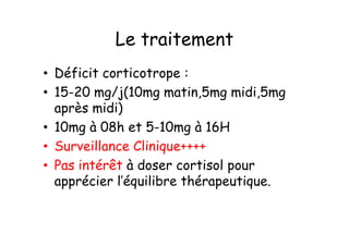 Le traitement
• Déficit corticotrope :
• 15-20 mg/j(10mg matin,5mg midi,5mg
  après midi)
• 10mg à 08h et 5-10mg à 16H
• Surveillance Clinique++++
• Pas intérêt à doser cortisol pour
  apprécier l’équilibre thérapeutique.
 