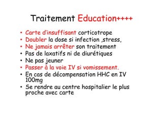 Traitement Education++++
• Carte d’insuffisant corticotrope
• Doubler la dose si infection ,stress,
• Ne jamais arrêter son traitement
• Pas de laxatifs ni de diurétiques
• Ne pas jeuner
• Passer à la voie IV si vomissement.
• En cas de décompensation HHC en IV
  100mg
• Se rendre au centre hospitalier le plus
  proche avec carte
 