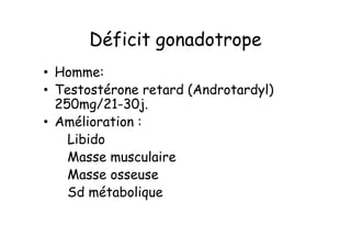 Déficit gonadotrope
• Homme:
• Testostérone retard (Androtardyl)
  250mg/21-30j.
• Amélioration :
    Libido
    Masse musculaire
    Masse osseuse
    Sd métabolique
 