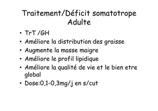 Traitement/Déficit somatotrope
           Adulte
• TrT /GH
• Améliore la distribution des graisse
• Augmente la masse maigre
• Améliore le profil lipidique
• Améliore la qualité de vie et le bien etre
  global
• Dose:0,1-0,3mg/j en s/cut
 