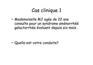 Cas clinique 1
• Mademoiselle MJ agée de 22 ans
  consulte pour un syndrome aménorrhéé
  galactorrhée évoluant depuis six mois .



• Quelle est votre conduite?
 