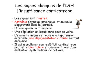 Les signes cliniques de l’IAH
   L’insuffisance corticotrope
• Les signes sont frustes.
• Asthénie physique ,psychique et sexuelle
  s’aggravant dans la journée.
• Un amaigrissement modéré.
• Une dépilation axilopubienne peut se voire.
• L’examen clinique retrouve une hypotension
  artérielle, une dépigmentation cutanée surtout
  aréolaire.
• Il est à souligner que le déficit corticotrope
  peut être bien toléré et découvert lors d’une
  évaluation systématique de cet axe.
 