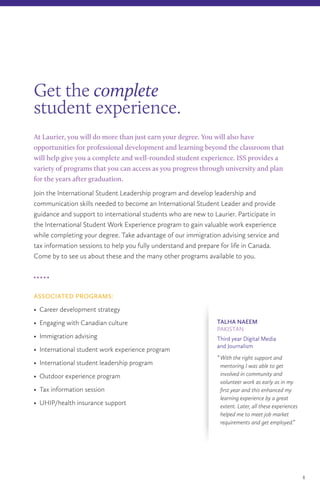 At Laurier, you will do more than just earn your degree. You will also have
opportunities for professional development and learning beyond the classroom that
will help give you a complete and well-rounded student experience. ISS provides a
variety of programs that you can access as you progress through university and plan
for the years after graduation.
Join the International Student Leadership program and develop leadership and
communication skills needed to become an International Student Leader and provide
guidance and support to international students who are new to Laurier. Participate in
the International Student Work Experience program to gain valuable work experience
while completing your degree. Take advantage of our immigration advising service and
tax information sessions to help you fully understand and prepare for life in Canada.
Come by to see us about these and the many other programs available to you.
ASSOCIATED PROGRAMS:
• Career development strategy
• Engaging with Canadian culture
• Immigration advising
• International student work experience program
• International student leadership program
• Outdoor experience program
• Tax information session
• UHIP/health insurance support
Get the complete
student experience.
8
TALHA NAEEM
PAKISTAN
Third year Digital Media
and Journalism
“	With the right support and
mentoring I was able to get
involved in community and
volunteer work as early as in my
first year and this enhanced my
learning experience by a great
extent. Later, all these experiences
helped me to meet job market
requirements and get employed.”
 