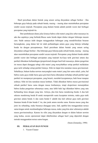 Hasil percobaan dalam bentuk yang umum sering dinyatakan sebagai berikut : Jika
beberapa gaya bekerja pada sebuah benda, masing – masing akan menimbulkan percepatan
sendiri secara terpisah. Percepatan yang dialami benda adalah jumlah vector dari berbagai
percepatan yang terpisah itu.
          Dari pembahasan diatas jelas kiranya bahwa sifat materi yang kita sebut massanya itu
ada dua aspeknya yang berbeda.Massa suatu benda dapat diukur dengan beberapa macam
cara. Salah satunya ialah dengan menggunakan hubungan yang mendefinisikan besaran
bersangkutan, yang dalam hal ini ialah perbandingan antara gaya yang bekerja terhadap
benda itu dengan percepatannya. Hasil percobaan dalam bentuk yang umum sering
dinyatakan sebagai berikut : Jika beberapa gaya bekerja pada sebuah benda, masing – masing
akan menimbulkan percepatan sendiri secara terpisah. Percepatan yang dialami benda adalah
jumlah vector dari berbagai percepatan yang terpisah itu.Gaya tarik gravitasi antara dua
partikel dikatakan berbandingan (proportional) dengan hasil kali massanya, dalam pengertian
ini massa dapat dianggap sebagi sifat materi yang menyebabkan setiap partikel melakukan
gaya tarik terhadap setiap partikel lainnya. Sifat ini dapat kita namakan massa gravitasional.
Sebaliknya, hukum kedua newton menyangkut suatu materi yang lain sama sekali, yaitu, hal
bahwa suatu gaya (tidak harus gaya gravitasi) harus dikerjakan terhadap sebuah partikel agar
partikel ini mempunyai percepatan, yang berarti, merubah kecepatannya, baik besar maupun
arahnya. Sifat ini kita namakan massa lembam. Tidak dikatakan bahwa massa gravitasional
sebuah partikel harus sama dengan massa lembamnya, tetapi eksperimen menunjukkan
bahwa kedua pengertian sebenarnya sama, atau lebih baik lagi dikatakan bahwa yang satu
berbanding lurus dengan yang lain. Artinya, jika kita harus mendorong benda A dua kali
sekeras mendorong benda B untuk memperoleh suatu kecepatan tertentu, maka gaya tarik
gravitasi antara benda A dan suatu benda C adalah dua kali sebesar gaya tarik gravitasi
fatantara benda B dan benda C itu, dan jarak antara mereka sama. Karena massa yang dua
jenis itu sebanding, maka biasanya dianggap sama. Jadi, apabila kita menggunakan neraca
sama-lengan untuk membandingkan beberapa massa, maka yang kita ukur sebenarnya adalah
massa gravitasionalnya. Karena itu sifat yang dinyatakan dengan m dalam hukum newton
yang kedua, secara operasional dapat didefinisikan sebagai hasil yang diperoleh dengan
metode menggunakan neraca sama-lengan.
                                                                    (Sears-Zemansky, 1998)
   III.      PERALATAN DAN FUNGSI
             1. Vacum Cleaner
 