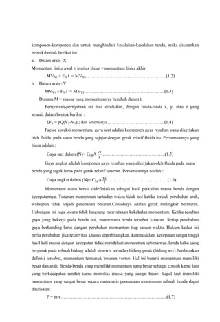 komponen-komponen dan untuk menghindari kesalahan-kesalahan tanda, maka disarankan
bentuk-bentuk berikut ini:
a. Dalam arah –X
Momentum linier awal ± implus linier = momentum linier akhir
        MVX1 ± FX.t = MVX2………………………………………………(1.2)
b. Dalam arah –Y
       MVY1 ± FY.t = MVY2……………………………………………....(1.3)
    Dimana M = massa yang momentumnya berubah dalam t.
       Pernyataan-pernyataan ini bisa dituliskan, dengan tanda-tanda x, y, atau z yang
sesuai, dalam bentuk berikut :
        ΣFx = pQ(V2-V1)x; dan seterusnya………………………………...(1.4)
       Factor koreksi momentum, gaya sret adalah komponen gaya resultan yang dikerjakan
oleh fluida pada suatu benda yang sejajar dengan gerak relatif fluida itu. Persamaannya yang
biasa adalah :
        Gaya sret dalam (N)= CDpA     …………………………………….(1.5)

       Gaya angkat adalah komponen gaya resultan yang dikerjakan oleh fluida pada suatu
benda yang tegak lurus pada gerak relatif tersebut. Persamaannya adalah :
        Gaya angkat dalam (N)= CLpA      …………………………………...(1.6)

       Momentum suatu benda didefinisikan sebagai hasil perkalian massa benda dengan
kecepatannya. Turunan momentum terhadap waktu tidak nol ketika terjadi perubahan arah,
walaupun tidak terjadi perubahan besaran.Contohnya adalah gerak melingkar beraturan.
Hubungan ini juga secara tidak langsung menyatakan kekekalan momentum: Ketika resultan
gaya yang bekerja pada benda nol, momentum benda tersebut konstan. Setiap perubahan
gaya berbanding lurus dengan perubahan momentum tiap satuan waktu. Hukum kedua ini
perlu perubahan jika relativitas khusus diperhitungkan, karena dalam kecepatan sangat tinggi
hasil kali massa dengan kecepatan tidak mendekati momentum sebenarnya.Benda kaku yang
bergerak pada sebuah bidang adalah simetris terhadap bidang gerak (bidang x-z).Berdasarkan
definisi tersebut, momentum termasuk besaran vector. Hal ini berarti momentum memiliki
besar dan arah. Benda-benda ynag memiliki momentum yang besar sebagai contoh kapal laut
yang berkecepatan rendah karna memiliki massa yang sangat besar. Kapal laut memiliki
momentum yang sangat besar secara matematis persamaan momentum sebuah benda dapat
dituliskan:
        P = m v……………………………………………………………...(1.7)
 