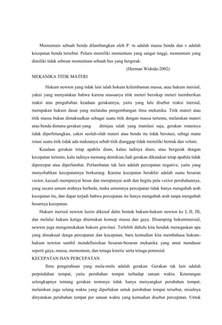Momentum sebuah benda dilambangkan oleh P. m adalah massa benda dan v adalah
kecepatan benda tersebut. Peluru memiliki momentum yang sangat tinggi, momentum yang
dimiliki tidak sebesar momentum sebuah bus yang bergerak.
                                                   (Herman Widodo:2002)
MEKANIKA TITIK MATERI

       Hukum newton yang tidak lain ialah hokum kelembaman massa, atau hukum inersial,
yakni yang menyatakan bahwa karena massanya titik meteri bersikap meteri memberikan
reaksi atas pengubahan keadaan gerakannya, yaitu yang lalu disebut reaksi inersial,
merupakan hukum dasar yang melandas pengembangan ilmu mekanika. Titik materi atau
titik massa bukan dimaksudkan sebagai suatu titik dengan massa tertentu, melainkan materi
atau benda dimana gerakan yang       ditinjau ialah yang translasi saja, gerakan rotasinya
tidak diperhitungkan, yakni seolah-olah materi atau benda itu tidak berotasi, sebagi mana
rotasi suatu titik tidak ada maknanya sebab titik dianggap tidak memiliki bentuk dan volum.
    Keadaan gerakan tetap apabila diam, kalau tadinya diam, atau bergerak dengan
kecepatan tertentu, kalu tadinya memang demikian.Jadi gerakan dikatakan tetap apabila tidak
dipercepat atau diperlambat. Perlambatan tak lain adalah percepatan negative, yaitu yang
menyebabkan kecepatannya berkurang. Karena kecepatan berakhir adalah suatu besaran
vector, kecuali mempunyai besar dan mempunyai arah dan begitu pula vector perubahannya,
yang secara umum arahnya berbeda, maka umumnya percepatan tidak hanya mengubah arah
kecepatan itu, dan dapat terjadi bahwa percepatan itu hanya mengubah arah tanpa mengubah
besarnya kecepatan.
    Hukum inersial newton lazim dikenal dalm bentuk hukum-hukum newton ke I, II, III,
dan melalui hukum ketiga ditemukan konsep massa dan gaya. Disamping hukuminersial,
newton juga mengemukakan hukum gravitasi. Terlebih dahulu kita hendak menegaskan apa
yang dimaksud denga percepatan dan kecepatan, baru kemudian kita membahasa hukum-
hukum newton sambil mendefinisikan besaran-besaran mekanika yang amat mendasar
seperti gaya, massa, momentum, dan tenaga kinetic serta tenaga potensial.
KECEPATAN DAN PERCEPATAN
       Ilmu pengetahuan yang mula-mula adalah gerakan. Gerakan tak lain adalah
perpindahan tempat, yaitu perubahan tempat terhadap satuan waktu. Keterangan
selengkapnya tentang gerakan tentunya tidak hanya menyangkut perubahan tempat,
melainkan juga selang waktu yang diperlukan untuk perubahan tempat tersebut, misalnya
dinyatakan perubahan tempat per satuan waktu yang kemudian disebut percepatan. Untuk
 