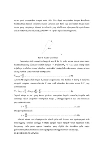 secara pasti menyatakan tempat suatu titik, kita dapat menyatakan dengan koordinat-
koordinatnya didalam ssistem koordinat Cartesian dan dapat juga dinyatakan dengan suatu
vector yang pangkalnya dipusat koordinat 0 yang dipilih dan ujungnya ditempat dimana
dititik itu berada, misalnya di P, yakni OP = r, seperti dijelaskan oleh gambar.
                                     Y



                                                     Δr

                                         r

                                             R +Δr


                                                            X

                                 Gbr 1. Vector koordinat
             Seandainya titik materi itu bergerak dari P ke Q, maka vector tempat atau vector
koordinatnya yang tadinya r berubah menjadi r + Δr yakni OQ = r + Δr. Kalau selang waktu
terjadinya perubahan tempat ini dalam t, maka kita katakan bahwa kecapatan rata-rata selama
selang waktu t, yaitu diantara P dan Q adalah

 rata-rata   =   ………………………………….……………………….(1.8)

Apabila Q sangat dekat dengan P, maka kecepatan rata-rata diantara P dan Q it menjelma
menjadi keceptan rata-rata disekitar P atau boleh dikatakan kecepatan sesaat di P yang
diberikan oleh

V=                  =           =   ……………………………………(1.9)

Seperti halnya vector r yang karena gerakan, merupakan fungsi t, maka begitu pula pada
umumnya vector kecepatan v merupakan fungsi t, sehingga seperti di atas kita definisikan
percepatan rata-rata.

                    ……………………………………………………………...(1.10)

Dan percepatan sesaat :

                    ……………………………………………………………...(1.11)

     Jelaslah bahwa vector kecepatan itu adalah pada arah lintasan atau tepatnya pada arah
menyinggung lintasan sehingga berbeda dengan vector tempat.Vector kecepatan tidak
bergantung pada pusat system koordinat yang dipilih dan demikian pula vector
perceoatannya berjalan konstan dan dapat pula dihitung percepatan rata-ratanya.
HUKUM-HUKUM NEWTON
 