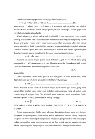Definisi dari momen gaya adalah besar gaya dikali lengan (jarak).
         = x       =| | |            =   sin ………………………………(1.15)
Momen gaya ( ) adalah vector,             atau       tergantung pada perjanjian yang dipakai
misalnya 0 bila putarannya searah dengan jarum jam dan sebaliknya. Momen gaya adalh
penyebab rotasi pada sebuah benda.
    Missal sebuah gaya bekerja pada sebuah benda dititk A yang mempunyai vector posisi r
terhadap titik acuan O. Jika F tidak mealui O, maka benda akan berputar mengelilingi titik O
dengan arah putar = arah putar = arah momen gaya. Dari kenyataan sehari-hari bahwa
putaran yang efektif dari F bertambah bila jaraknya (lengan) terhadap O bertambah.Misalnya
kalau kita membuka pintu, kita selalu mendorong atau menarik pada tempat sejauh mingkin
dari engselnya dan sedapat mungkin arah dorongan sejajar dengan arah pintu.
                   =     l=    sin …………………………………………………...(1.16)
    Putaran    x       sesuai dengan putara benda terhadap O, jadi   = x    tidak benar yang
benar adalah = r x F. arah momen gaya yang dibuat melalui r dan F arah keatas tidak berarti
t, arah putaran tersebut berlawanan dengan arah jarum jam.
                                                                           (G.A.
Sarojo,1999)
    Untuk menambah kondisi suatu gerakan atau menggerakkan suatu benda diam, maka
diperlukan suatu gaya F. Gaya tersenut menyebabkan dv/dt, sehingga

               F=M            ……………………………………………………………(1.17)

dimana M adalah massa. Hasil kali massa M dengan dv/dt disebut gaya inersia, yang mana
menunjukkan ketahan alami suatu benda terhadap suatu perubahan yang ada dalam suatu
keadaan bergerak ataupun diam. Bila M adalah suatu massa dari suatu unit volume fluida,
maka M = p (unit volume), dimana adalah density sehingga:

               F=P         …………………………………………………………….(1.18)

HUBUNGAN ANTARA GERAKAN DASAR PARTIKEL FLUIDA DAN BAGIAN
INERSIA
    Setiap gerakan partikel fluida, mesti ada suatu keterkaitan dengan suatu gaya inersia.
Komponen kecepatan partikel fluida dalam bentuk gerakan dua dimensi. Setiap komponen
kecepatan tersebut berkaitan pula dengan suatu percepatan, yang mana bila dikalikan dengna
p akan menghasilkan suatu komponen gaya inersia. Dua bentuk atau tipe gaya inersia yang
dikenal tergantung pada tiap percepatan atau gerakan awalnya. Dua tipe tersebut adalah:
 