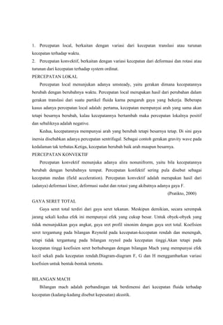 1. Percepatan local, berkaitan dengan variasi dari kecepatan translasi atau turunan
kecepatan terhadap waktu.
2. Percepatan konvektif, berkaitan dengan variasi kecepatan dari deformasi dan rotasi atau
turunan dari kecepatan terhadap system ordinat.
PERCEPATAN LOKAL
    Percepatan local menunjukan adanya umsteady, yaitu gerakan dimana kecepatannya
berubah dengan berubahnya waktu. Percepatan local merupakan hasil dari perubahan dalam
gerakan translasi dari suatu partikel fluida karna pengaruh gaya yang bekerja. Beberapa
kasus adanya percepatan local adalah: pertama, kecepatan mempunyai arah yang sama akan
tetapi besarnya berubah, kalau kecepatannya bertambah maka percepatan lokalnya positif
dan sebaliknya adalah negative.
    Kedua, kecepatannya mempunyai arah yang berubah tetapi besarnya tetap. Di sini gaya
inersia disebabkan adanya percepatan sentrifugal. Sebagai contoh gerakan gravity wave pada
kedalaman tak terbatas.Ketiga, kecepatan berubah baik arah maupun besarnya.
PERCEPATAN KONVEKTIF
    Percepatan konvektif menunjuka adanya alira nonunifrorm, yaitu bila kecepatannya
berubah dengan berubahnya tempat. Percepatan konfektif sering pula disebut sebagai
kecepatan medan (field acceleration). Percepatan konvektif adalah merupakan hasil dari
(adanya) deformasi kiner, deformasi sudut dan rotasi yang akibatnya adanya gaya F.
                                                                        (Pratikto, 2000)
GAYA SERET TOTAL
    Gaya seret total terdiri dari gaya seret tekanan. Meskipun demikian, secara serempak
jarang sekali kedua efek ini mempunyai efek yang cukup besar. Untuk obyek-obyek yang
tidak menunjukkan gaya angkat, gaya sret profil sinonim dengan gaya sret total. Koefisien
seret tergantung pada bilangan Reynold pada kecepatan-kecepatan rendah dan menengah,
tetapi tidak tergantung pada bilangan reynol pada kecepatan tinggi.Akan tetapi pada
kecepatan tinggi koefisien seret berhubungan dengan bilangan Mach yang mempunyai efek
kecil sekali pada kecepatan rendah.Diagram-diagram F, G dan H menggambarkan variasi
koefisien untuk bentuk-bentuk tertentu.


BILANGAN MACH
    Bilangan mach adalah perbandingan tak berdimensi dari kecepatan fluida terhadap
kecepatan (kadang-kadang disebut kepesatan) akustik.
 