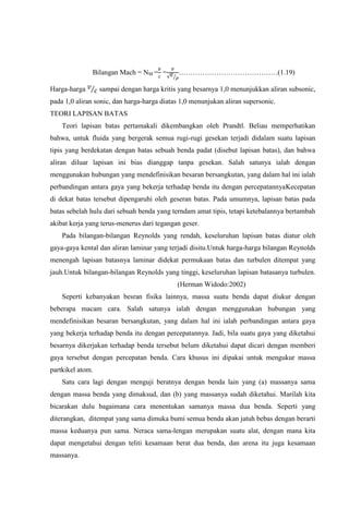 Bilangan Mach = NM = =         ……………………………………(1.19)

Harga-harga       sampai dengan harga kritis yang besarnya 1,0 menunjukkan aliran subsonic,
pada 1,0 aliran sonic, dan harga-harga diatas 1,0 menunjukan aliran supersonic.
TEORI LAPISAN BATAS
    Teori lapisan batas pertamakali dikembangkan oleh Prandtl. Beliau memperhatikan
bahwa, untuk fluida yang bergerak semua rugi-rugi gesekan terjadi didalam suatu lapisan
tipis yang berdekatan dengan batas sebuah benda padat (disebut lapisan batas), dan bahwa
aliran diluar lapisan ini bias dianggap tanpa gesekan. Salah satunya ialah dengan
menggunakan hubungan yang mendefinisikan besaran bersangkutan, yang dalam hal ini ialah
perbandingan antara gaya yang bekerja terhadap benda itu dengan percepatannyaKecepatan
di dekat batas tersebut dipengaruhi oleh geseran batas. Pada umumnya, lapisan batas pada
batas sebelah hulu dari sebuah benda yang terndam amat tipis, tetapi ketebalannya bertambah
akibat kerja yang terus-menerus dari tegangan geser.
    Pada bilangan-bilangan Reynolds yang rendah, keseluruhan lapisan batas diatur oleh
gaya-gaya kental dan aliran laminar yang terjadi disitu.Untuk harga-harga bilangan Reynolds
menengah lapisan batasnya laminar didekat permukaan batas dan turbulen ditempat yang
jauh.Untuk bilangan-bilangan Reynolds yang tinggi, keseluruhan lapisan batasanya turbulen.
                                            (Herman Widodo:2002)
    Seperti kebanyakan besran fisika lainnya, massa suatu benda dapat diukur dengan
beberapa macam cara. Salah satunya ialah dengan menggunakan hubungan yang
mendefinisikan besaran bersangkutan, yang dalam hal ini ialah perbandingan antara gaya
yang bekerja terhadap benda itu dengan percepatannya. Jadi, bila suatu gaya yang diketahui
besarnya dikerjakan terhadap benda tersebut belum diketahui dapat dicari dengan memberi
gaya tersebut dengan percepatan benda. Cara khusus ini dipakai untuk mengukur massa
partkikel atom.
    Satu cara lagi dengan menguji beratnya dengan benda lain yang (a) massanya sama
dengan massa benda yang dimaksud, dan (b) yang massanya sudah diketahui. Marilah kita
bicarakan dulu bagaimana cara menentukan samanya massa dua benda. Seperti yang
diterangkan, ditempat yang sama dimuka bumi semua benda akan jatuh bebas dengan berarti
massa keduanya pun sama. Neraca sama-lengan merupakan suatu alat, dengan mana kita
dapat mengetahui dengan teliti kesamaan berat dua benda, dan arena itu juga kesamaan
massanya.
 