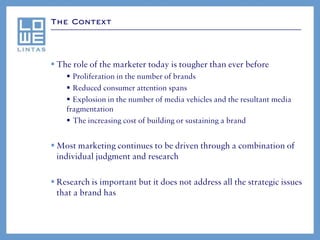 The Context




 The role of the marketer today is tougher than ever before
     Proliferation in the number of brands
     Reduced consumer attention spans
     Explosion in the number of media vehicles and the resultant media
    fragmentation
     The increasing cost of building or sustaining a brand


 Most marketing continues to be driven through a combination of
  individual judgment and research

 Research is important but it does not address all the strategic issues
  that a brand has
 