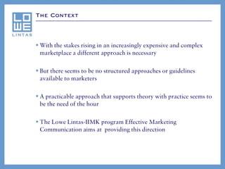The Context




 With the stakes rising in an increasingly expensive and complex
  marketplace a different approach is necessary

 But there seems to be no structured approaches or guidelines
  available to marketers

 A practicable approach that supports theory with practice seems to
  be the need of the hour

 The Lowe Lintas-IIMK program Effective Marketing
  Communication aims at providing this direction
 