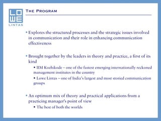 The Program




 Explores the structured processes and the strategic issues involved
  in communication and their role in enhancing communication
  effectiveness

 Brought together by the leaders in theory and practice, a first of its
  kind
     IIM Kozhikode – one of the fastest emerging internationally reckoned
    management institutes in the country
     Lowe Lintas – one of India’s largest and most storied communication
    groups


 An optimum mix of theory and practical applications from a
  practicing manager's point of view
     The best of both the worlds
 