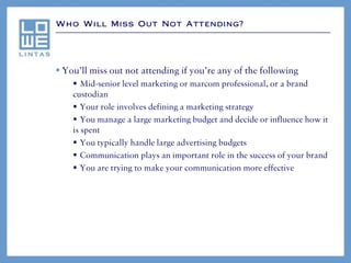 Who Will Miss Out Not Attending?




 You’ll miss out not attending if you’re any of the following
     Mid-senior level marketing or marcom professional, or a brand
    custodian
     Your role involves defining a marketing strategy
     You manage a large marketing budget and decide or influence how it
    is spent
     You typically handle large advertising budgets
     Communication plays an important role in the success of your brand
     You are trying to make your communication more effective
 
