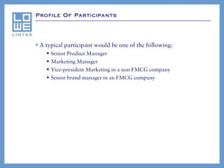 Profile Of Participants




 A typical participant would be one of the following:
       Senior Product Manager
       Marketing Manager
       Vice-president Marketing in a non FMCG company
       Senior brand manager in an FMCG company
 