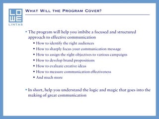 What Will the Program Cover?




 The program will help you imbibe a focused and structured
  approach to effective communication
       How to identify the right audiences
       How to sharply focus your communication message
       How to assign the right objectives to various campaigns
       How to develop brand propositions
       How to evaluate creative ideas
       How to measure communication effectiveness
       And much more


 In short, help you understand the logic and magic that goes into the
  making of great communication
 