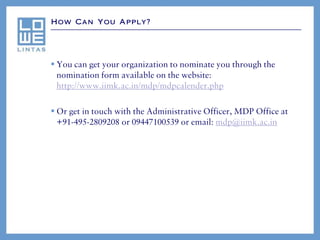 How Can You Apply?




 You can get your organization to nominate you through the
  nomination form available on the website:
  http://www.iimk.ac.in/mdp/mdpcalender.php

 Or get in touch with the Administrative Officer, MDP Office at
  +91-495-2809208 or 09447100539 or email: mdp@iimk.ac.in
 