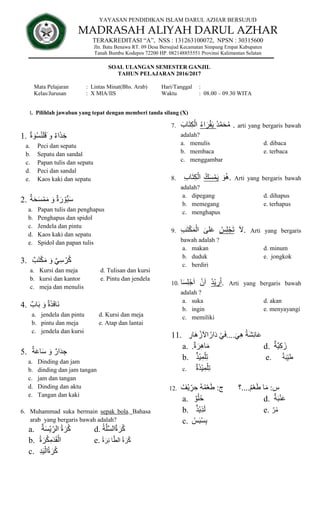 YAYASAN PENDIDIKAN ISLAM DARUL AZHAR BERSUJUD
MADRASAH ALIYAH DARUL AZHAR
TERAKREDITASI “A”, NSS : 131263100072, NPSN : 30315600
Jln. Batu Benawa RT. 09 Desa Bersujud Kecamatan Simpang Empat Kabupaten
Tanah Bumbu Kodepos 72200 HP. 082148855551 Provinsi Kalimantan Selatan
SOAL ULANGAN SEMESTER GANJIL
TAHUN PELAJARAN 2016/2017
Mata Pelajaran : Lintas Minat(Bhs. Arab) Hari/Tanggal :
Kelas/Jurusan : X MIA/IIS Waktu : 08.00 – 09.30 WITA
I. Pilihlah jawaban yang tepat dengan memberi tanda silang (X)
1. ٌ‫ة‬ َ‫و‬ُ‫س‬ْ‫ن‬َ‫ل‬َ‫ق‬َ ‫و‬ ٌ‫ء‬‫ا‬َ‫ذ‬ ِ‫خ‬
a. Peci dan sepatu
b. Sepatu dan sandal
c. Papan tulis dan sepatu
d. Peci dan sandal
e. Kaos kaki dan sepatu
2. ٌ‫ة‬َ‫ح‬َ‫س‬ْ‫م‬َ‫م‬ َ‫و‬ ٌ‫ة‬ َ‫ر‬ ْ‫ُّو‬‫ب‬َ‫س‬
a. Papan tulis dan penghapus
b. Penghapus dan spidol
c. Jendela dan pintu
d. Kaos kaki dan sepatu
e. Spidol dan papan tulis
3. ٌ‫ب‬َ‫ت‬ْ‫ك‬َ‫م‬ َ‫و‬ ٌ‫ي‬ِ‫س‬ ْ‫ر‬ُ‫ك‬
a. Kursi dan meja d. Tulisan dan kursi
b. kursi dan kantor e. Pintu dan jendela
c. meja dan menulis
4. ٌ‫اب‬َ‫ب‬ َ‫و‬ ٌ‫ة‬َ‫ذ‬َ‫ف‬‫َا‬‫ن‬
a. jendela dan pintu d. Kursi dan meja
b. pintu dan meja e. Atap dan lantai
c. jendela dan kursi
5. ٌ‫ة‬َ‫ع‬‫ا‬َ‫س‬ َ‫و‬ ٌ‫ار‬َ‫د‬ ِ‫ج‬
a. Dinding dan jam
b. dinding dan jam tangan
c. jam dan tangan
d. Dinding dan aktu
e. Tangan dan kaki
6. Muhammad suka bermain sepak bola. Bahasa
arab yang bergaris bawah adalah?
a. ٌ‫ة‬َ‫س‬ْ‫ي‬ ِ
‫الر‬ ُ‫ة‬ َ‫ر‬ُ‫ك‬ d. ُ‫ة‬َّ‫ل‬َّ‫س‬‫ال‬ٌ‫ة‬ َ‫ر‬ُ‫ك‬
b. ُ‫ة‬ َ‫ر‬ُ‫ك‬ِ‫م‬َ‫د‬َ‫ق‬ْ‫ال‬ e. ُ‫ة‬ َ‫ر‬ِ‫ئ‬ ‫ا‬َّ‫الط‬ ُ‫ة‬ َ‫ر‬ُ‫ك‬
c. ِ‫د‬َ‫ي‬ْ‫ال‬ُ‫ة‬ َ‫ر‬ُ‫ك‬
7. َ‫اب‬َ‫ت‬ِ‫ك‬ْ‫ال‬ ُ‫ء‬‫ا‬ َ‫ر‬ْ‫ق‬َ‫ي‬ ُ‫د‬َّ‫م‬َ‫ح‬ُ‫م‬ . arti yang bergaris bawah
adalah?
a. menulis d. dibaca
b. membaca e. terbaca
c. menggambar
8. ِ‫ب‬‫ا‬َ‫ت‬ِ‫ك‬ْ‫ال‬ ُ‫ك‬َ‫س‬ْ‫م‬َ‫ي‬ َ‫و‬ُ‫ه‬. Arti yang bergaris bawah
adalah?
a. dipegang d. dihapus
b. memegang e. terhapus
c. menghapus
9. ِ‫ب‬َ‫ت‬ْ‫ك‬َ‫م‬ْ‫ال‬ َ‫لى‬َ‫ع‬ ُ‫س‬ِ‫ل‬ْ‫ج‬َ‫ت‬ َ‫ل‬. Arti yang bergaris
bawah adalah ?
a. makan d. minum
b. duduk e. jongkok
c. berdiri
10. ‫ا‬َ‫س‬ِ‫ل‬ْ‫ج‬َ‫ا‬ ْ‫ن‬َ‫ا‬ ُ‫د‬ْ‫ي‬ ِ
‫ر‬ُ‫ا‬. Arti yang bergaris bawah
adalah ?
a. suka d. akan
b. ingin e. menyayangi
c. memiliki
11. ِ
‫َار‬‫ه‬ ْ‫ز‬َ‫ل‬‫ا‬ُ‫ار‬َ‫د‬ ْ‫ي‬َ‫ف‬....َ‫ي‬ِ‫ه‬ ُ‫ة‬َ‫ش‬ِ‫ئ‬‫ا‬َ‫ع‬
a. .ٌ‫ة‬ َ‫ر‬ِ‫ه‬‫ا‬َ‫م‬ d. ٌ‫َّة‬‫ي‬ِ‫ك‬َ‫ز‬
b. ٌ‫ذ‬ْ‫ي‬ِ‫م‬ْ‫ل‬ِ‫ت‬ .
e ٌ‫ة‬َ‫ب‬ِ‫ي‬َ‫ط‬
c. ٌ‫ة‬َ‫ذ‬ْ‫ي‬ِ‫م‬ْ‫ل‬ِ‫ت‬
12. ُ‫ْف‬‫ي‬ ِ
‫ر‬ ِ‫ح‬ ُ‫ه‬ُ‫م‬ْ‫ع‬َ‫ط‬ :‫ج‬ ‫؟‬....ُ‫م‬ْ‫ع‬َ‫ط‬ ‫ا‬َ‫م‬ :‫س‬
a. ٌ‫و‬ْ‫ل‬ُ‫ح‬ d. ٌ‫ة‬َ‫ب‬ْ‫ن‬َ‫ع‬
b. ٌ‫ذ‬ْ‫ي‬ِ‫ذ‬َ‫ل‬ e. ٌ‫ر‬ُ‫م‬
c. ُ‫س‬َ‫ب‬ْ‫س‬ِ‫ب‬
 